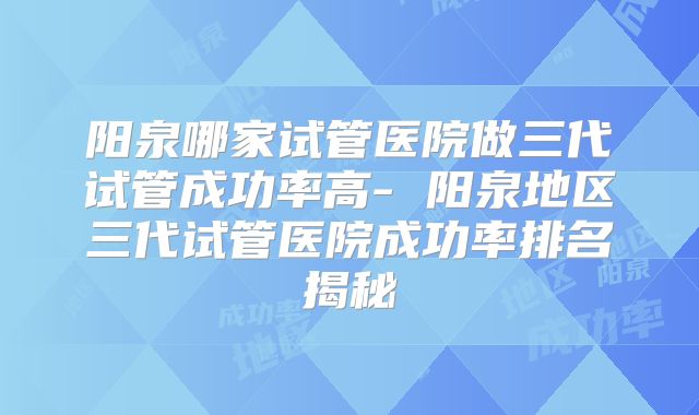 阳泉哪家试管医院做三代试管成功率高- 阳泉地区三代试管医院成功率排名揭秘