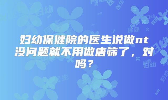 妇幼保健院的医生说做nt没问题就不用做唐筛了,对吗?
