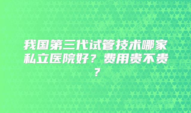 我国第三代试管技术哪家私立医院好?费用贵不贵?