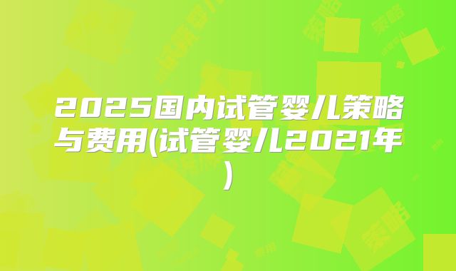2025国内试管婴儿策略与费用(试管婴儿2021年)