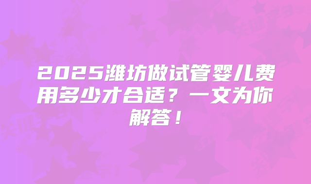 2025潍坊做试管婴儿费用多少才合适？一文为你解答！