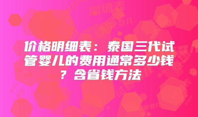 价格明细表:泰国三代试管婴儿的费用通常多少钱?含省钱方法