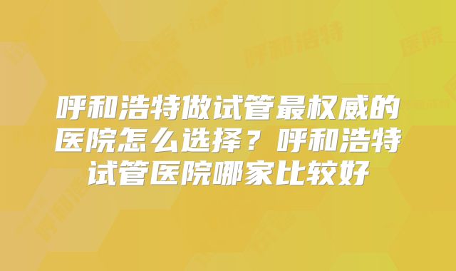 呼和浩特做试管最权威的医院怎么选择？呼和浩特试管医院哪家比较好