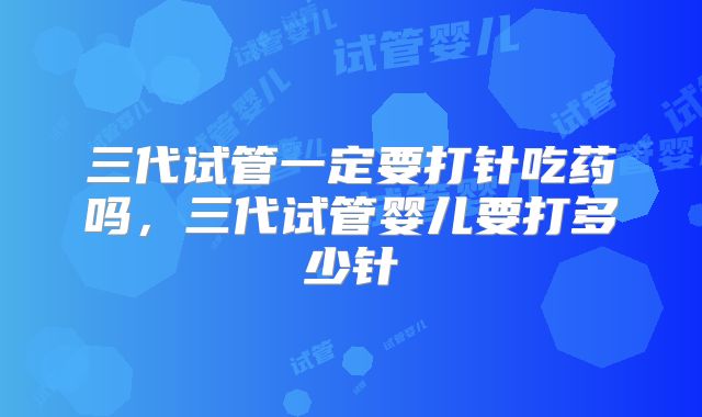 三代试管一定要打针吃药吗，三代试管婴儿要打多少针