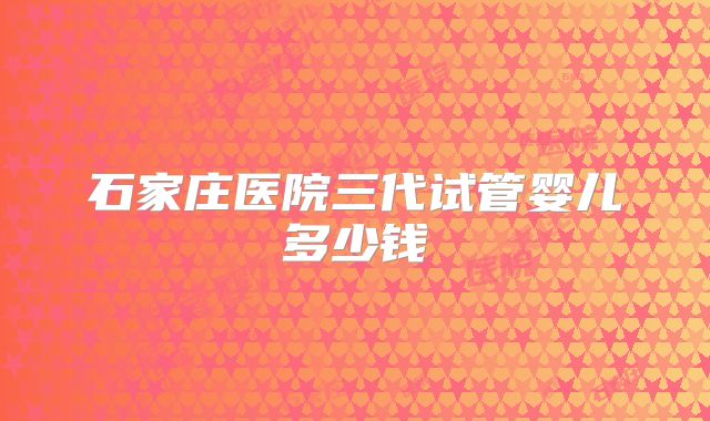 石家庄医院三代试管婴儿多少钱