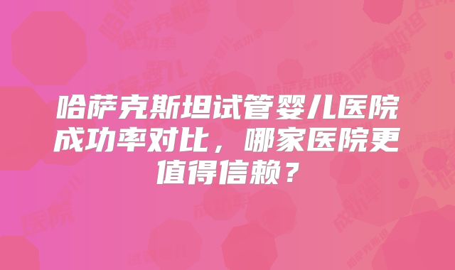 哈萨克斯坦试管婴儿医院成功率对比，哪家医院更值得信赖？