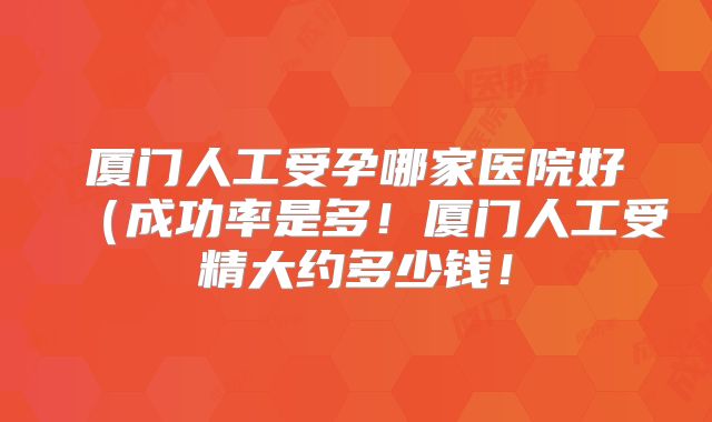 厦门人工受孕哪家医院好（成功率是多！厦门人工受精大约多少钱！