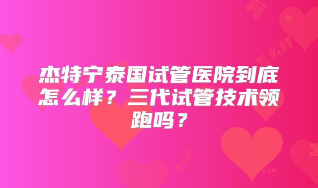杰特宁泰国试管医院到底怎么样？三代试管技术领跑吗？