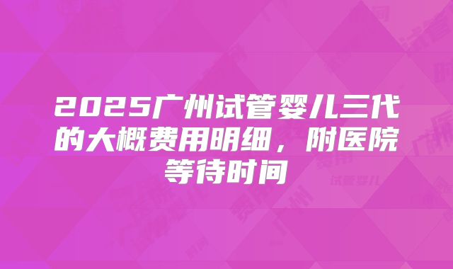2025广州试管婴儿三代的大概费用明细，附医院等待时间