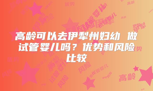 高龄可以去伊犁州妇幼 做试管婴儿吗?优势和风险比较