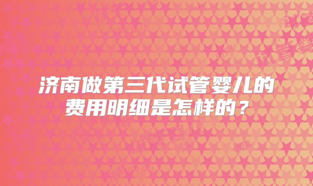 济南做第三代试管婴儿的费用明细是怎样的？