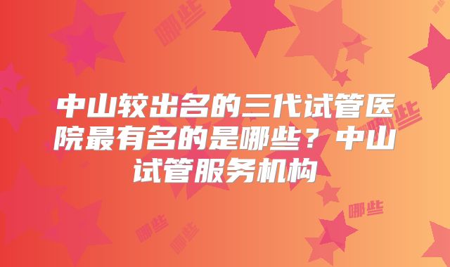 中山较出名的三代试管医院最有名的是哪些？中山试管服务机构