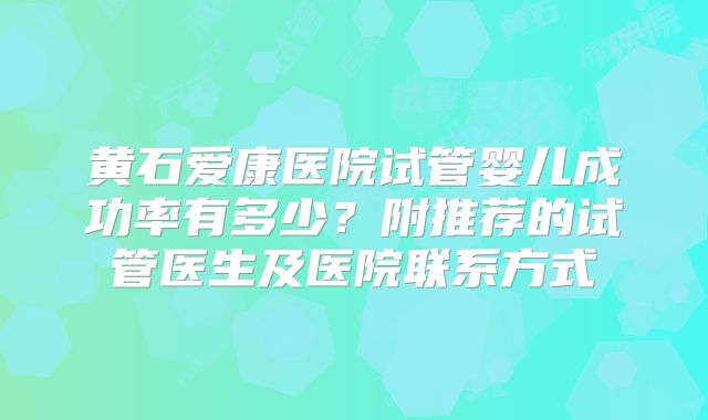 黄石爱康医院试管婴儿成功率有多少?附推荐的试管医生及医院联系方式