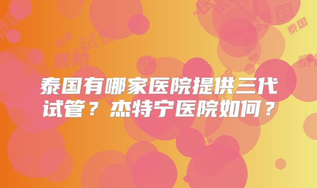 泰国有哪家医院提供三代试管？杰特宁医院如何？