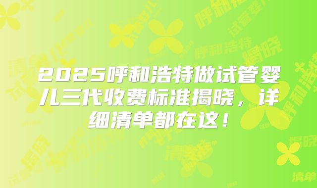 2025呼和浩特做试管婴儿三代收费标准揭晓，详细清单都在这！