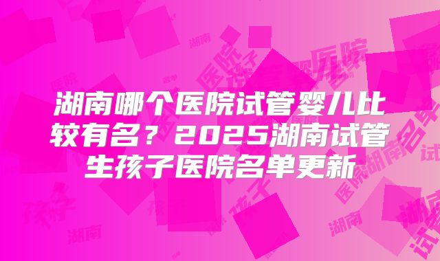 湖南哪个医院试管婴儿比较有名?2025湖南试管生孩子医院名单更新