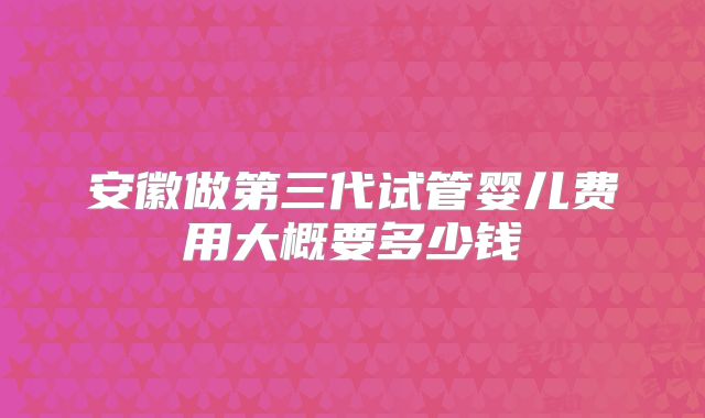 安徽做第三代试管婴儿费用大概要多少钱