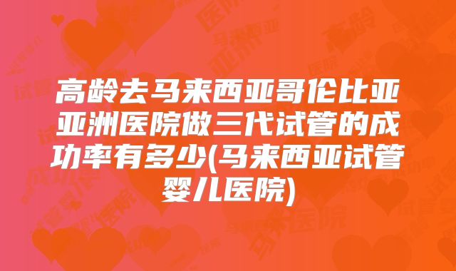 高龄去马来西亚哥伦比亚亚洲医院做三代试管的成功率有多少(马来西亚试管婴儿医院)