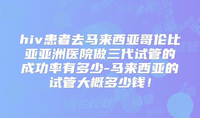hiv患者去马来西亚哥伦比亚亚洲医院做三代试管的成功率有多少-马来西亚的试管大概多少钱!