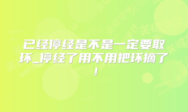 已经停经是不是一定要取环_停经了用不用把环摘了!