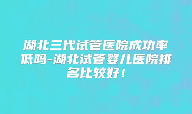 湖北三代试管医院成功率低吗-湖北试管婴儿医院排名比较好!