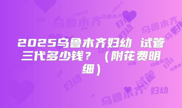 2025乌鲁木齐妇幼 试管三代多少钱？（附花费明细）