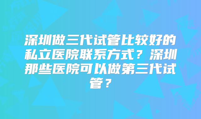 深圳做三代试管比较好的私立医院联系方式?深圳那些医院可以做第三代试管?