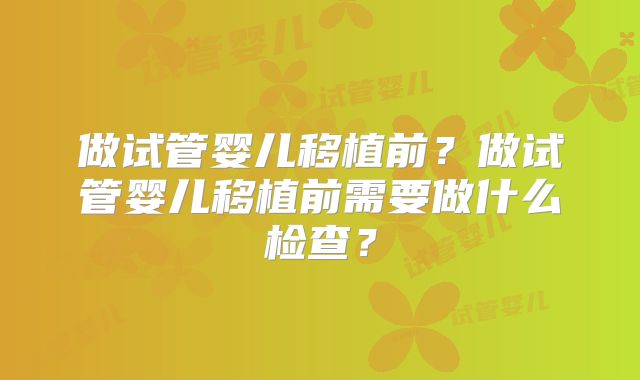 做试管婴儿移植前？做试管婴儿移植前需要做什么检查？