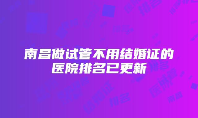 南昌做试管不用结婚证的医院排名已更新