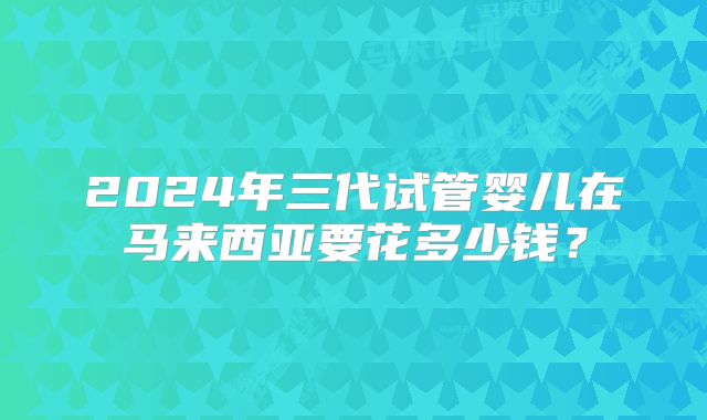 2024年三代试管婴儿在马来西亚要花多少钱?