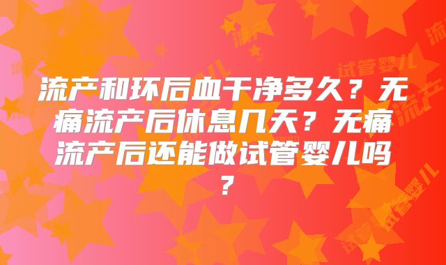 流产和环后血干净多久？无痛流产后休息几天？无痛流产后还能做试管婴儿吗？