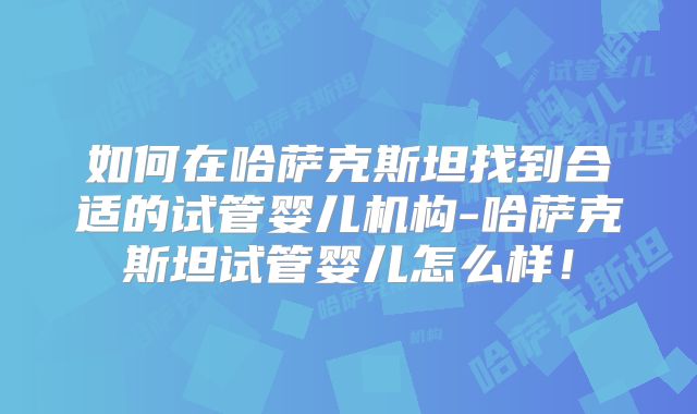 如何在哈萨克斯坦找到合适的试管婴儿机构-哈萨克斯坦试管婴儿怎么样!