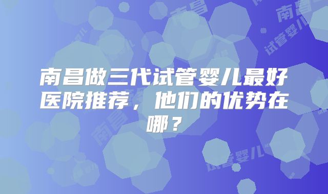 南昌做三代试管婴儿最好医院推荐，他们的优势在哪？