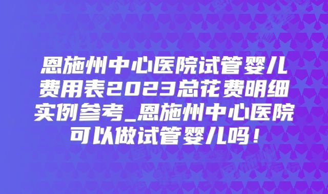 恩施州中心医院试管婴儿费用表2023总花费明细实例参考_恩施州中心医院可以做试管婴儿吗！