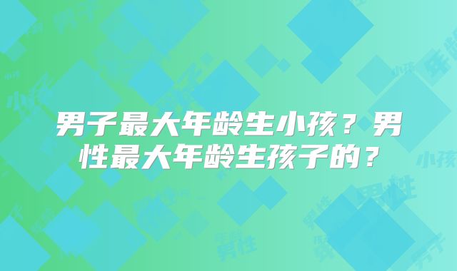 男子最大年龄生小孩？男性最大年龄生孩子的？