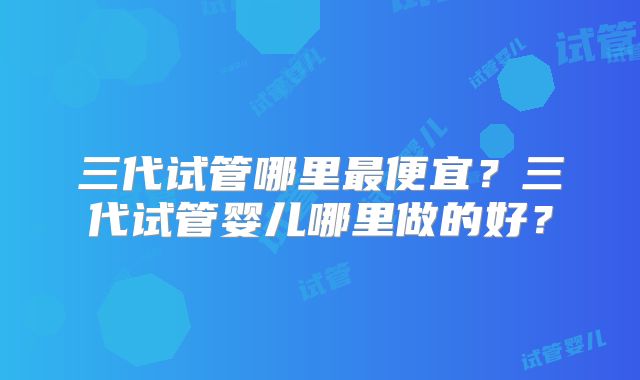 三代试管哪里最便宜？三代试管婴儿哪里做的好？