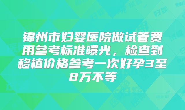锦州市妇婴医院做试管费用参考标准曝光，检查到移植价格参考一次好孕3至8万不等