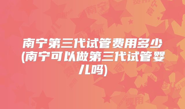 南宁第三代试管费用多少(南宁可以做第三代试管婴儿吗)