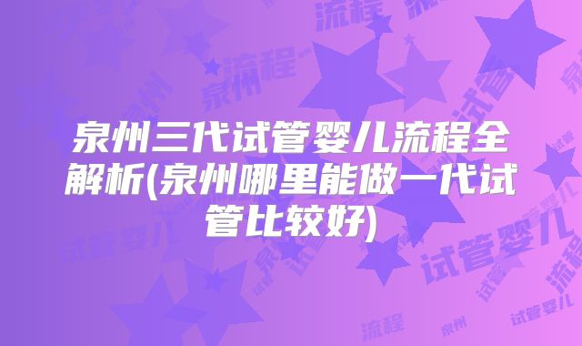 泉州三代试管婴儿流程全解析(泉州哪里能做一代试管比较好)