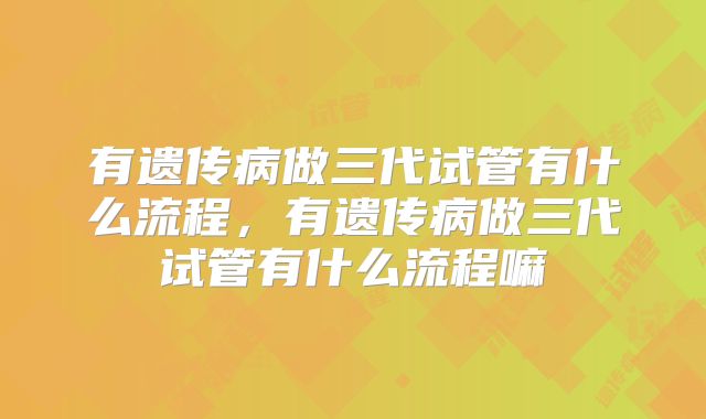 有遗传病做三代试管有什么流程,有遗传病做三代试管有什么流程嘛