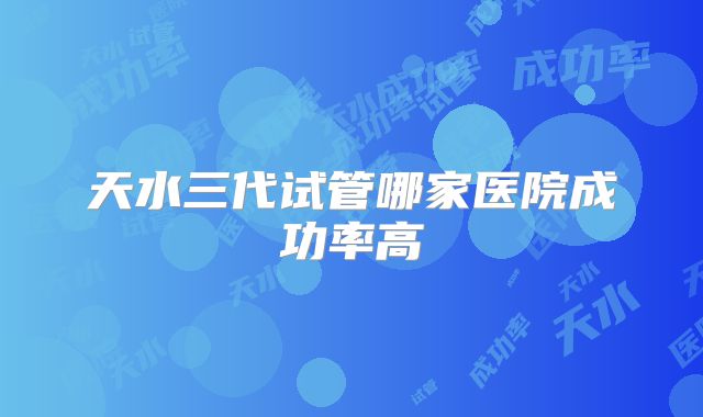 天水三代试管哪家医院成功率高