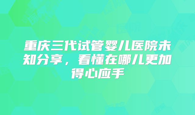 重庆三代试管婴儿医院未知分享,看懂在哪儿更加得心应手