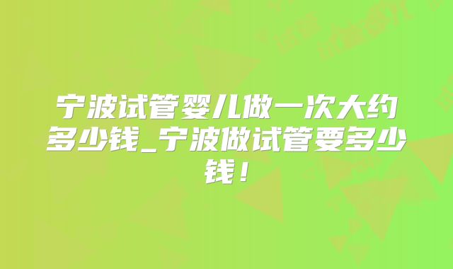 宁波试管婴儿做一次大约多少钱_宁波做试管要多少钱！