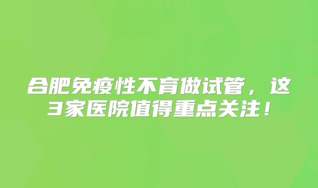 合肥免疫性不育做试管，这3家医院值得重点关注！