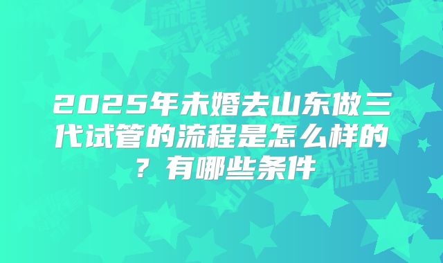 2025年未婚去山东做三代试管的流程是怎么样的?有哪些条件