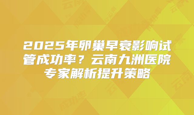 2025年卵巢早衰影响试管成功率?云南九洲医院专家解析提升策略