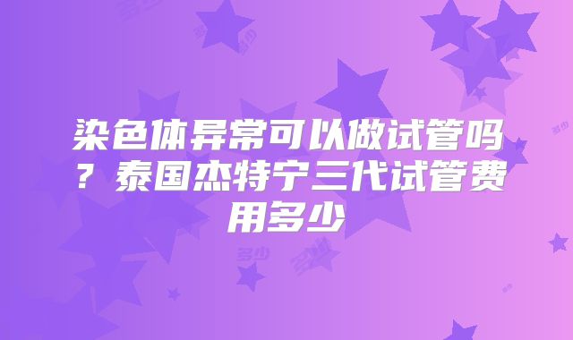 染色体异常可以做试管吗?泰国杰特宁三代试管费用多少