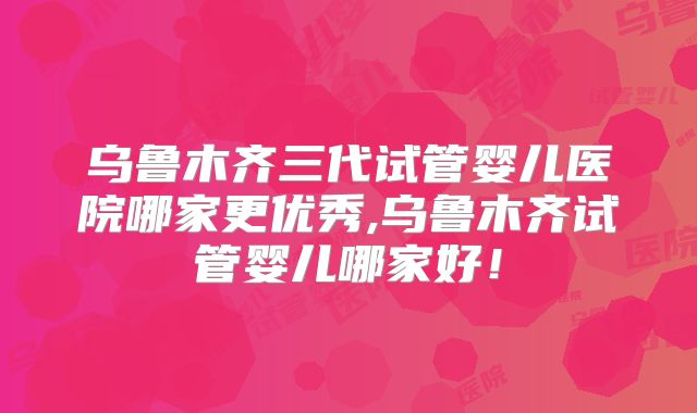 乌鲁木齐三代试管婴儿医院哪家更优秀,乌鲁木齐试管婴儿哪家好！