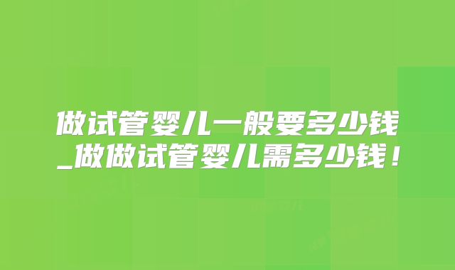 做试管婴儿一般要多少钱_做做试管婴儿需多少钱！