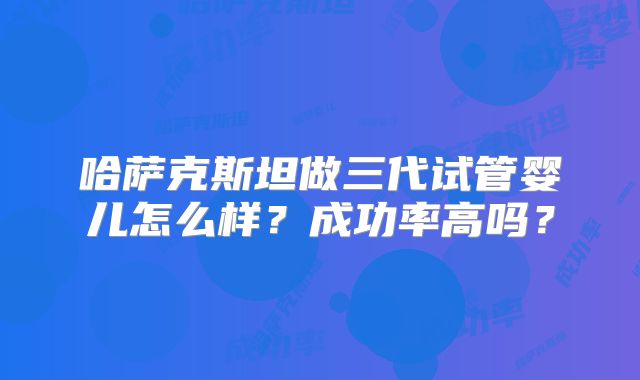 哈萨克斯坦做三代试管婴儿怎么样？成功率高吗？